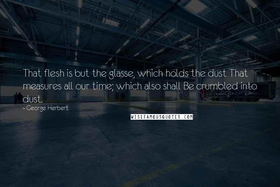 George Herbert Quotes: That flesh is but the glasse, which holds the dust That measures all our time; which also shall Be crumbled into dust.