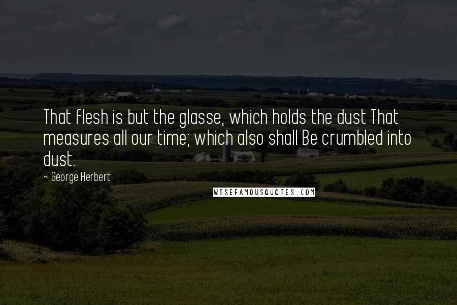 George Herbert Quotes: That flesh is but the glasse, which holds the dust That measures all our time; which also shall Be crumbled into dust.