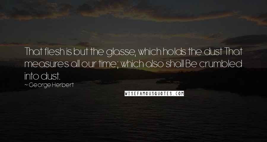 George Herbert Quotes: That flesh is but the glasse, which holds the dust That measures all our time; which also shall Be crumbled into dust.