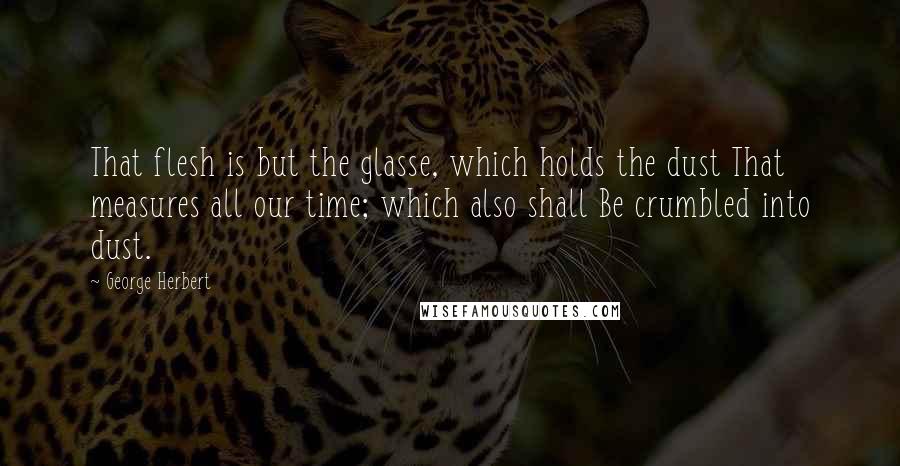 George Herbert Quotes: That flesh is but the glasse, which holds the dust That measures all our time; which also shall Be crumbled into dust.