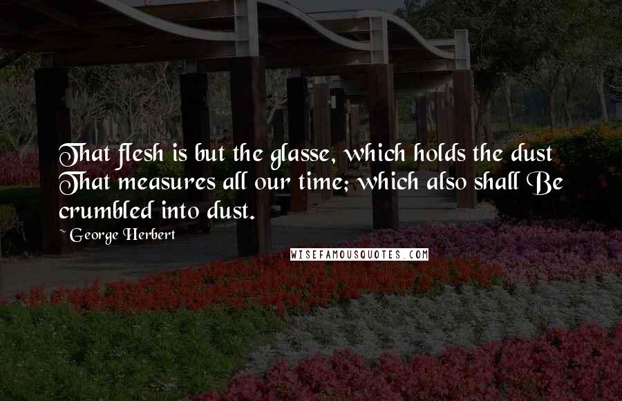 George Herbert Quotes: That flesh is but the glasse, which holds the dust That measures all our time; which also shall Be crumbled into dust.