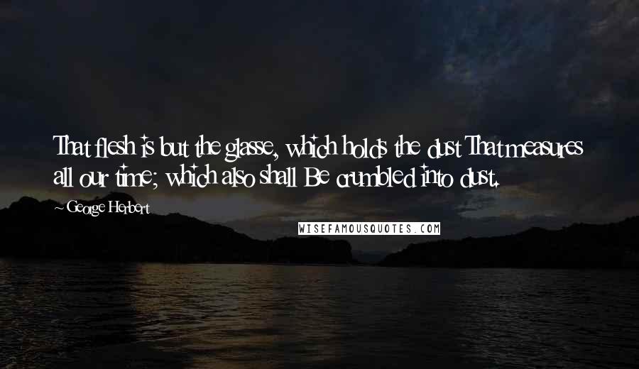 George Herbert Quotes: That flesh is but the glasse, which holds the dust That measures all our time; which also shall Be crumbled into dust.