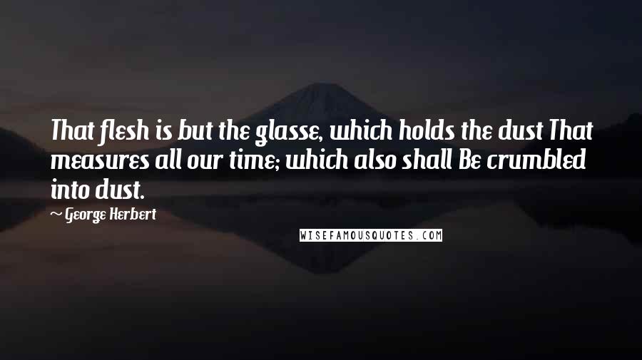 George Herbert Quotes: That flesh is but the glasse, which holds the dust That measures all our time; which also shall Be crumbled into dust.