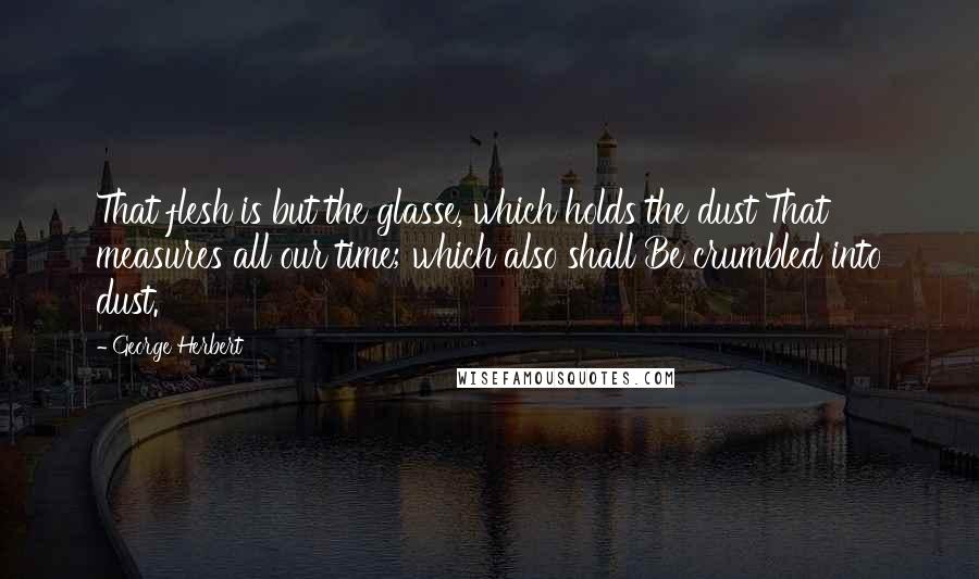 George Herbert Quotes: That flesh is but the glasse, which holds the dust That measures all our time; which also shall Be crumbled into dust.