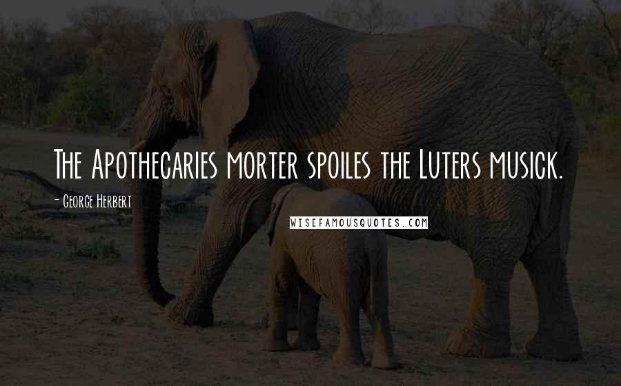 George Herbert Quotes: The Apothecaries morter spoiles the Luters musick.