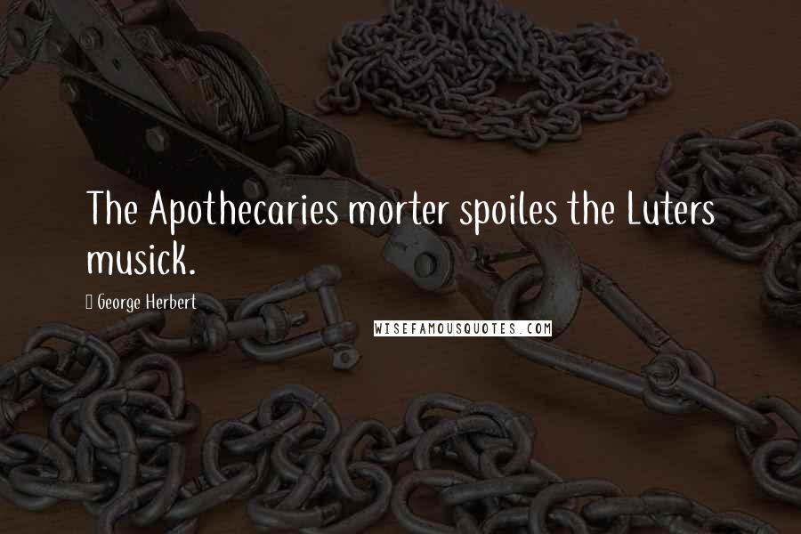 George Herbert Quotes: The Apothecaries morter spoiles the Luters musick.