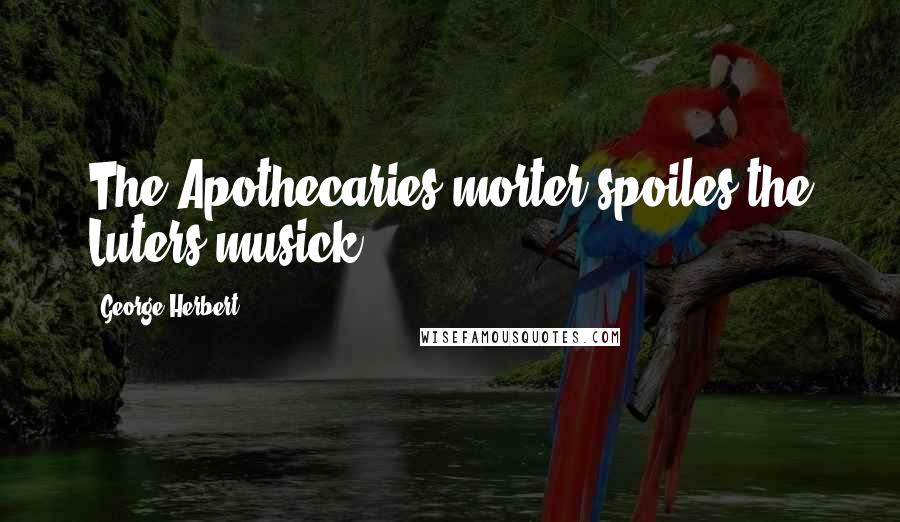 George Herbert Quotes: The Apothecaries morter spoiles the Luters musick.