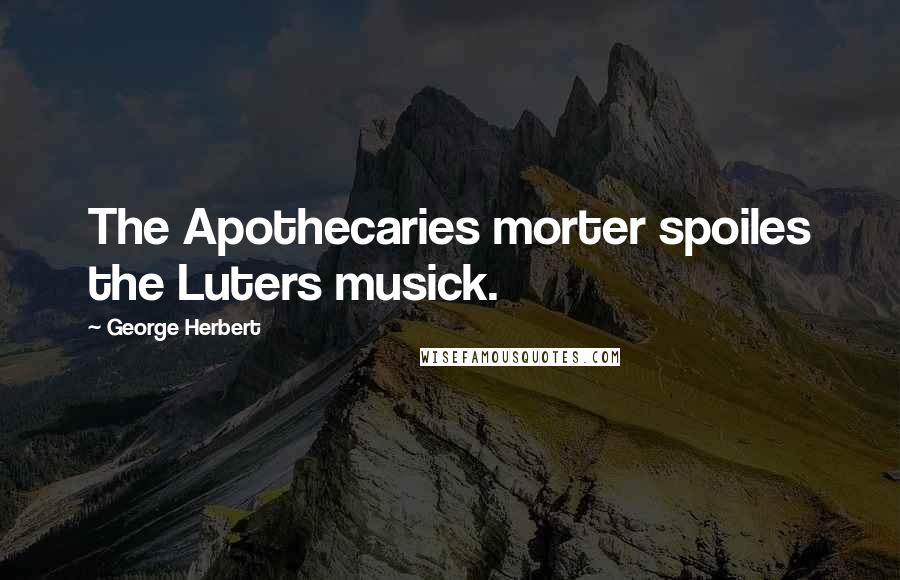George Herbert Quotes: The Apothecaries morter spoiles the Luters musick.