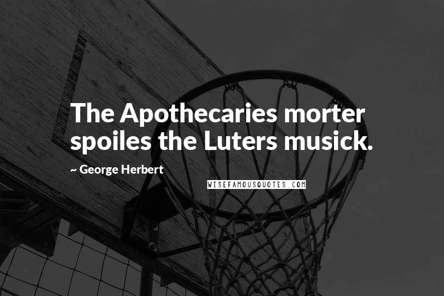 George Herbert Quotes: The Apothecaries morter spoiles the Luters musick.