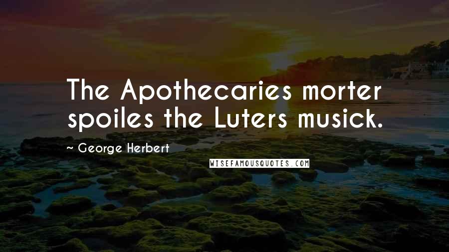 George Herbert Quotes: The Apothecaries morter spoiles the Luters musick.