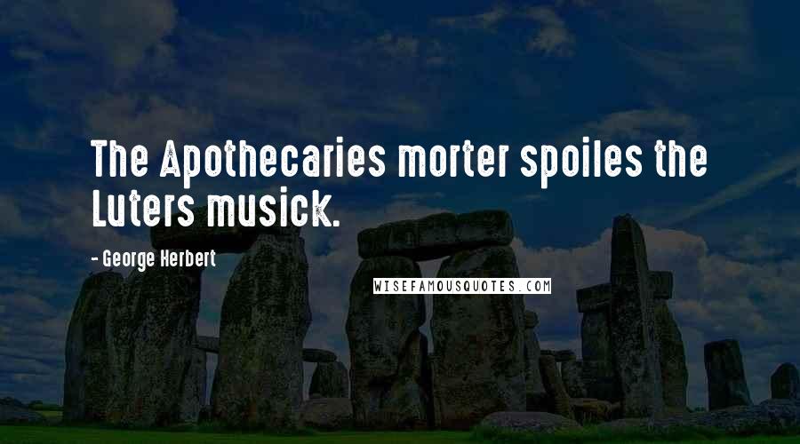 George Herbert Quotes: The Apothecaries morter spoiles the Luters musick.