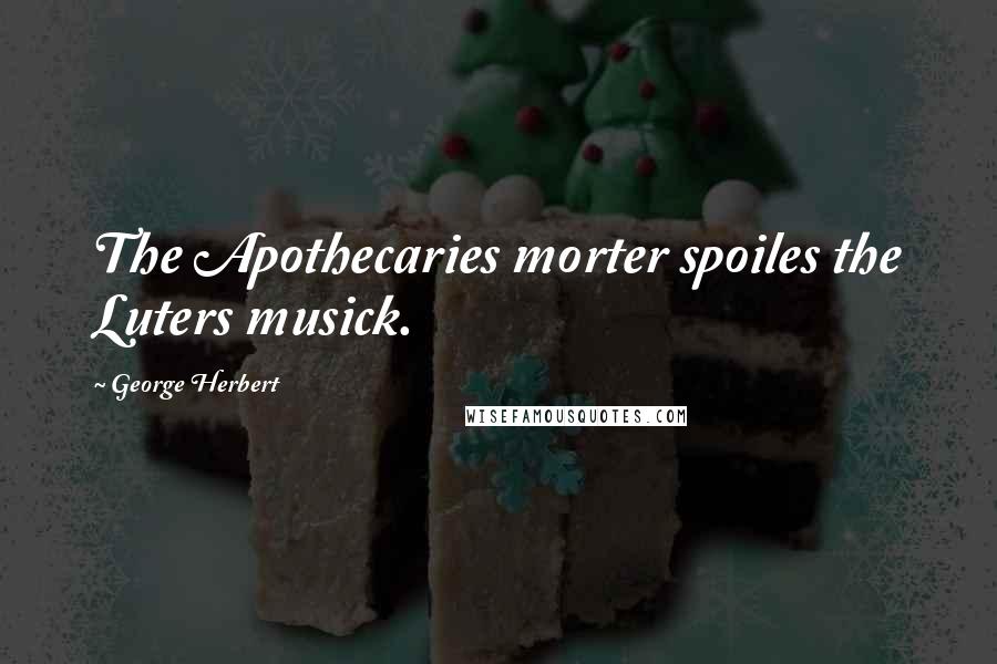 George Herbert Quotes: The Apothecaries morter spoiles the Luters musick.
