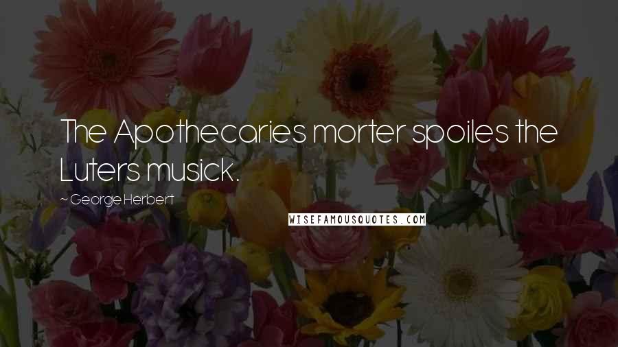 George Herbert Quotes: The Apothecaries morter spoiles the Luters musick.