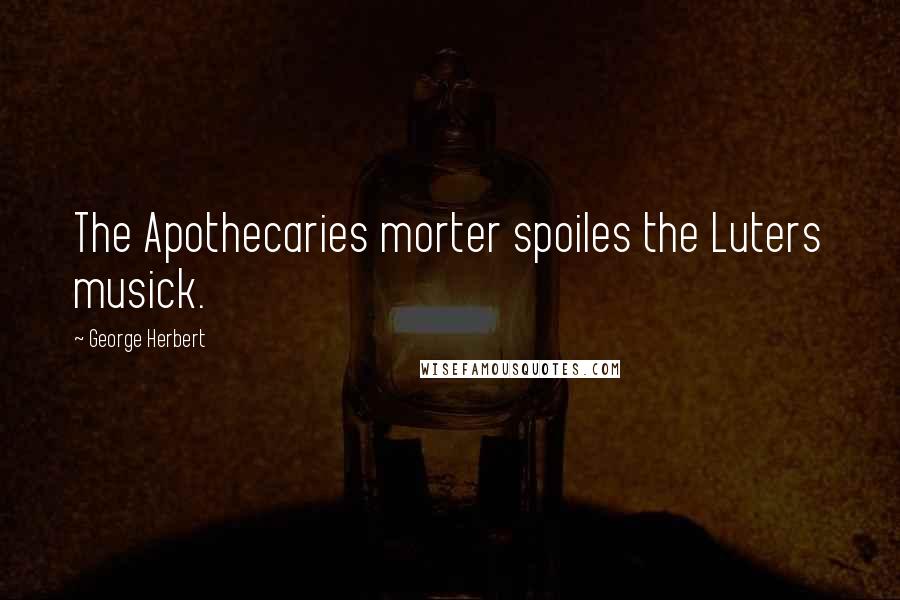 George Herbert Quotes: The Apothecaries morter spoiles the Luters musick.