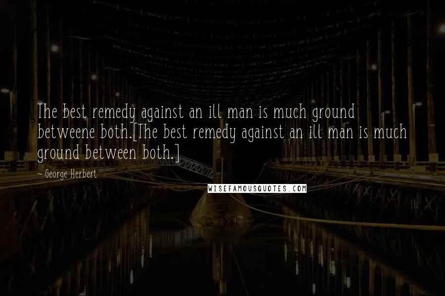 George Herbert Quotes: The best remedy against an ill man is much ground betweene both.[The best remedy against an ill man is much ground between both.]