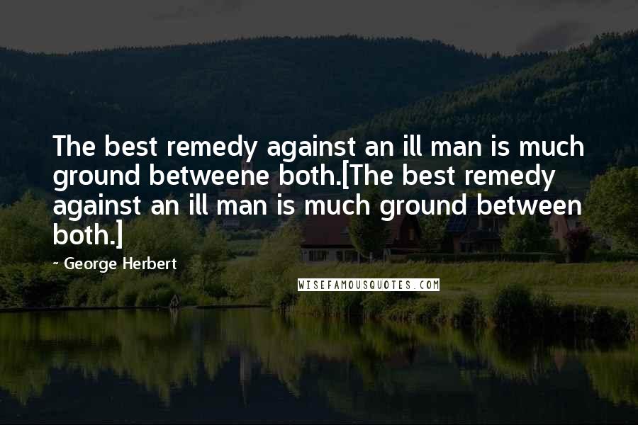 George Herbert Quotes: The best remedy against an ill man is much ground betweene both.[The best remedy against an ill man is much ground between both.]