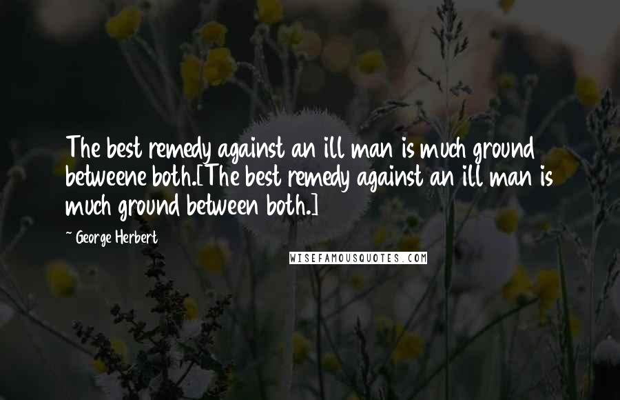 George Herbert Quotes: The best remedy against an ill man is much ground betweene both.[The best remedy against an ill man is much ground between both.]