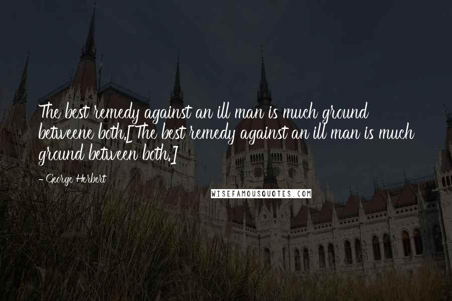 George Herbert Quotes: The best remedy against an ill man is much ground betweene both.[The best remedy against an ill man is much ground between both.]