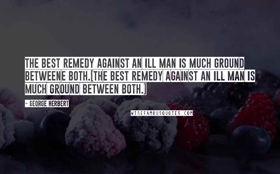 George Herbert Quotes: The best remedy against an ill man is much ground betweene both.[The best remedy against an ill man is much ground between both.]