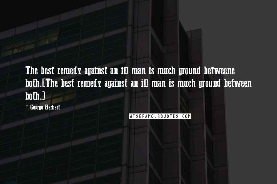 George Herbert Quotes: The best remedy against an ill man is much ground betweene both.[The best remedy against an ill man is much ground between both.]