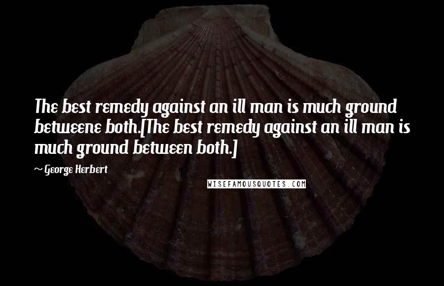 George Herbert Quotes: The best remedy against an ill man is much ground betweene both.[The best remedy against an ill man is much ground between both.]