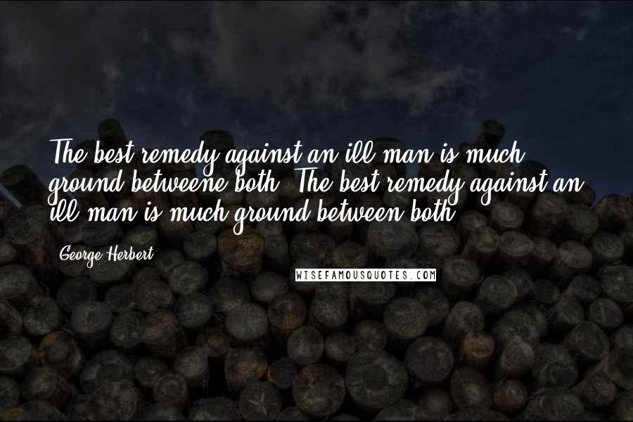 George Herbert Quotes: The best remedy against an ill man is much ground betweene both.[The best remedy against an ill man is much ground between both.]