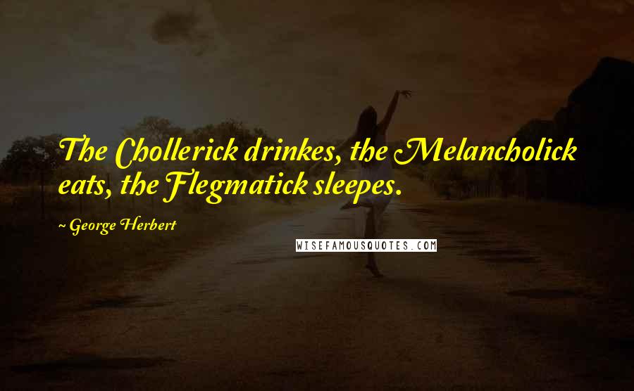 George Herbert Quotes: The Chollerick drinkes, the Melancholick eats, the Flegmatick sleepes.