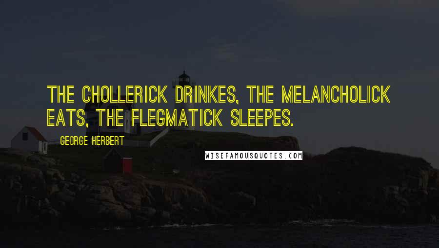 George Herbert Quotes: The Chollerick drinkes, the Melancholick eats, the Flegmatick sleepes.