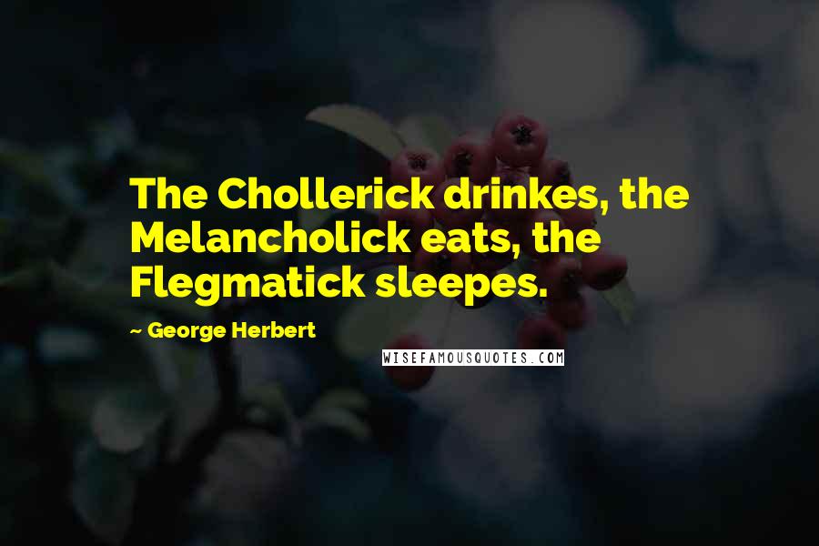 George Herbert Quotes: The Chollerick drinkes, the Melancholick eats, the Flegmatick sleepes.