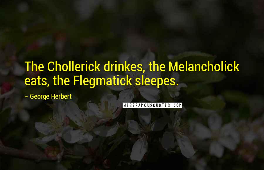 George Herbert Quotes: The Chollerick drinkes, the Melancholick eats, the Flegmatick sleepes.