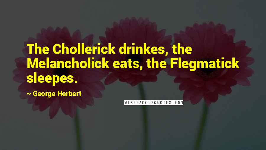 George Herbert Quotes: The Chollerick drinkes, the Melancholick eats, the Flegmatick sleepes.