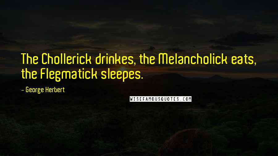 George Herbert Quotes: The Chollerick drinkes, the Melancholick eats, the Flegmatick sleepes.