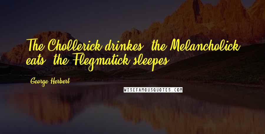 George Herbert Quotes: The Chollerick drinkes, the Melancholick eats, the Flegmatick sleepes.