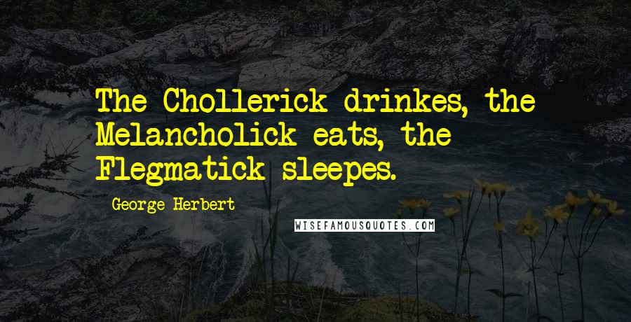 George Herbert Quotes: The Chollerick drinkes, the Melancholick eats, the Flegmatick sleepes.