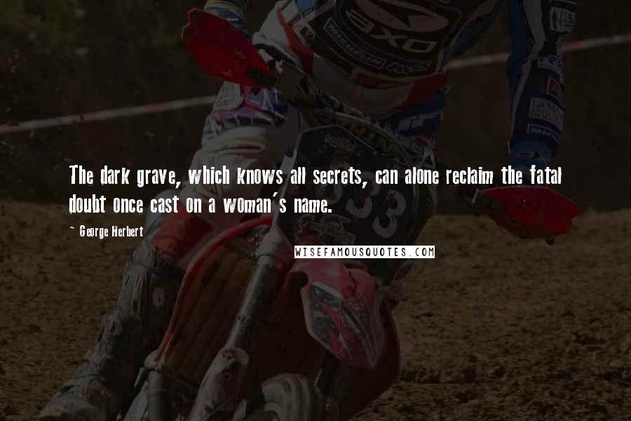 George Herbert Quotes: The dark grave, which knows all secrets, can alone reclaim the fatal doubt once cast on a woman's name.