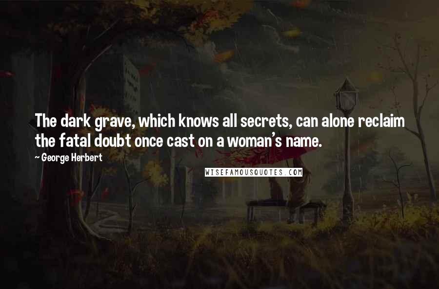 George Herbert Quotes: The dark grave, which knows all secrets, can alone reclaim the fatal doubt once cast on a woman's name.