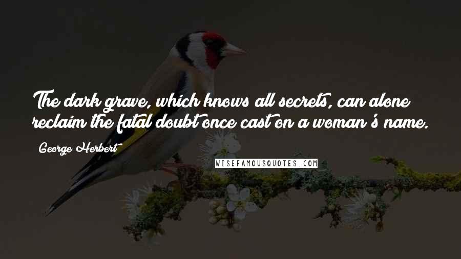 George Herbert Quotes: The dark grave, which knows all secrets, can alone reclaim the fatal doubt once cast on a woman's name.