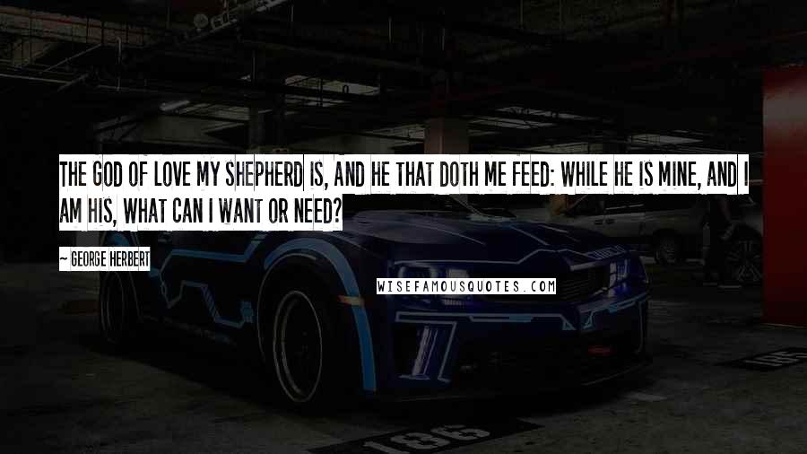 George Herbert Quotes: The God of love my shepherd is, And he that doth me feed: While he is mine, and I am his, What can I want or need?