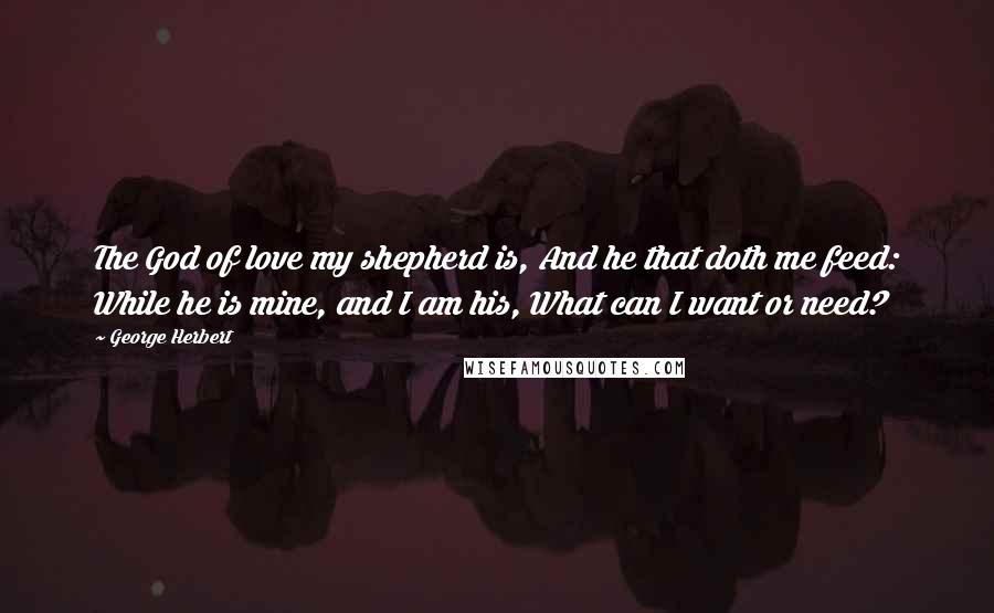 George Herbert Quotes: The God of love my shepherd is, And he that doth me feed: While he is mine, and I am his, What can I want or need?