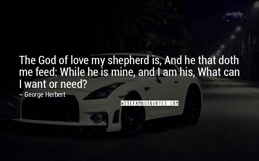 George Herbert Quotes: The God of love my shepherd is, And he that doth me feed: While he is mine, and I am his, What can I want or need?