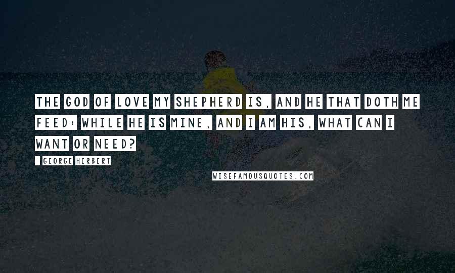 George Herbert Quotes: The God of love my shepherd is, And he that doth me feed: While he is mine, and I am his, What can I want or need?