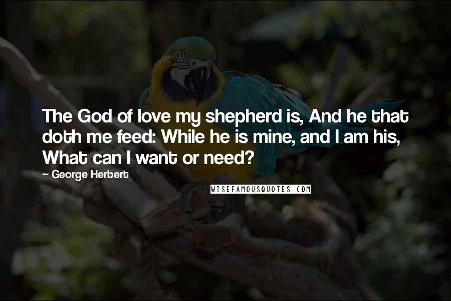 George Herbert Quotes: The God of love my shepherd is, And he that doth me feed: While he is mine, and I am his, What can I want or need?