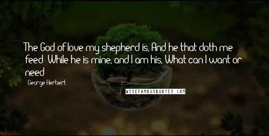 George Herbert Quotes: The God of love my shepherd is, And he that doth me feed: While he is mine, and I am his, What can I want or need?