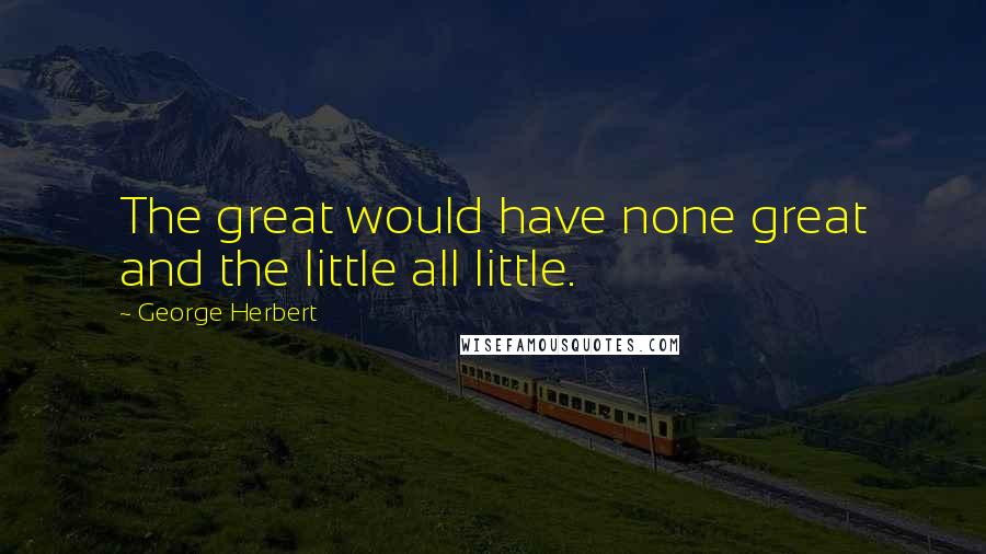 George Herbert Quotes: The great would have none great and the little all little.