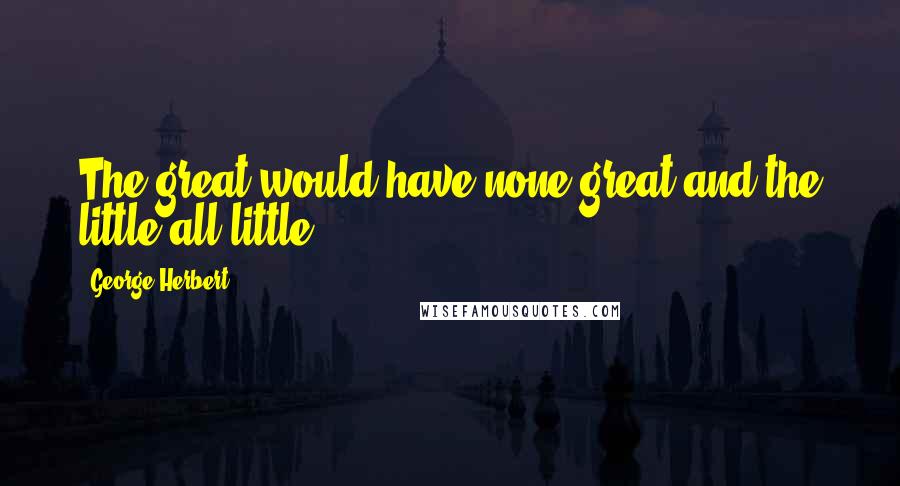 George Herbert Quotes: The great would have none great and the little all little.