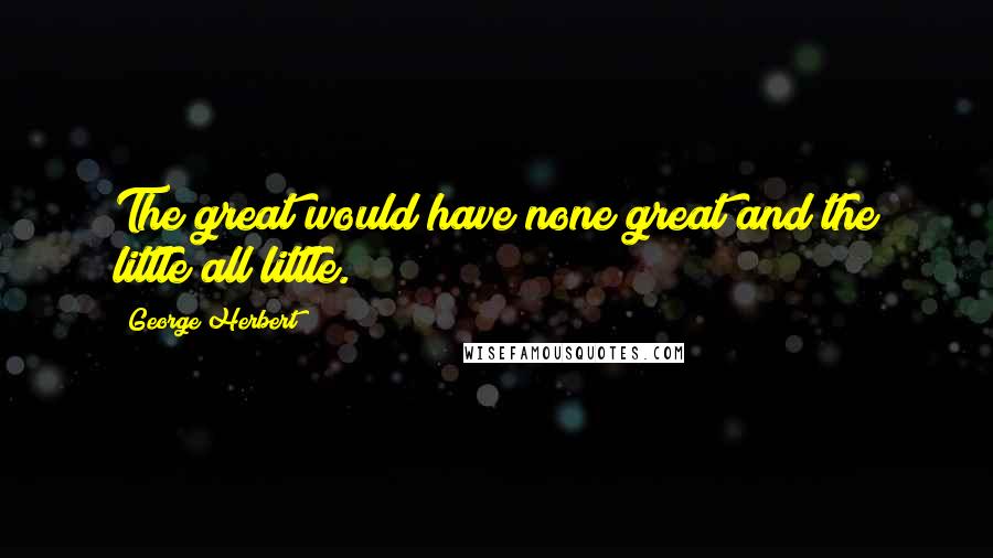 George Herbert Quotes: The great would have none great and the little all little.