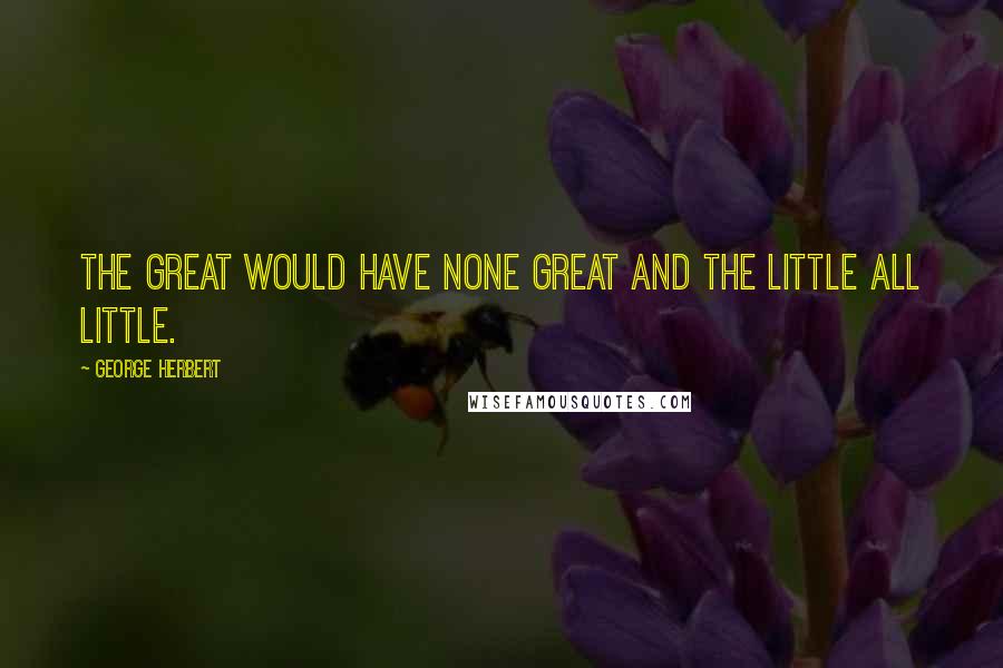 George Herbert Quotes: The great would have none great and the little all little.