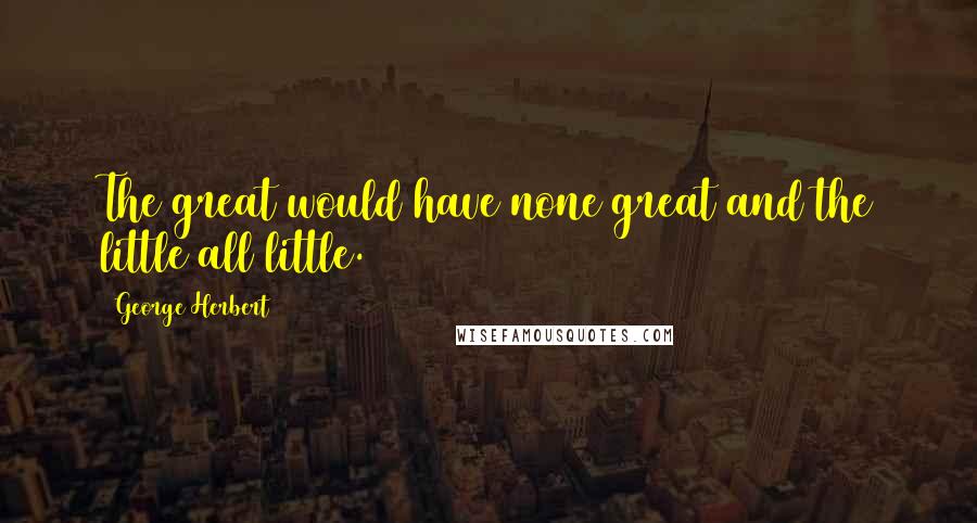 George Herbert Quotes: The great would have none great and the little all little.