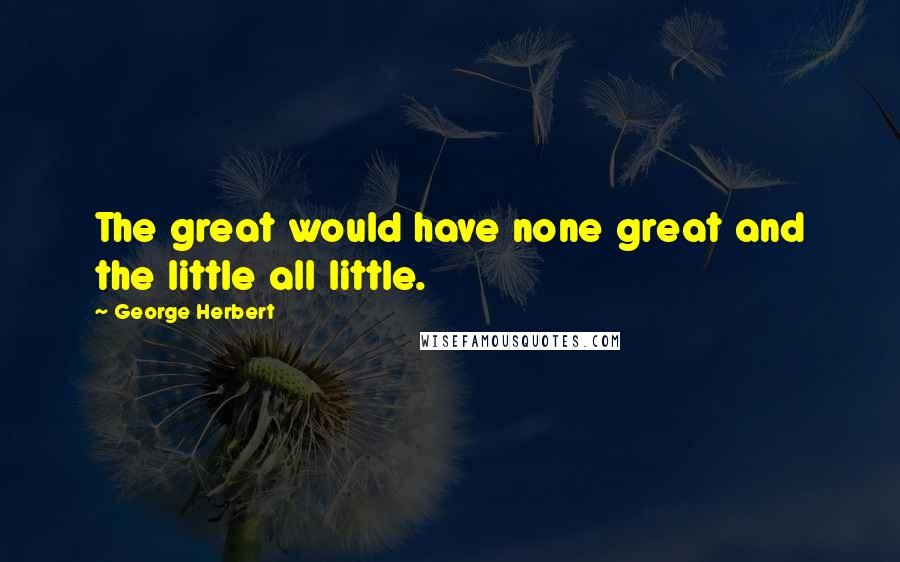 George Herbert Quotes: The great would have none great and the little all little.