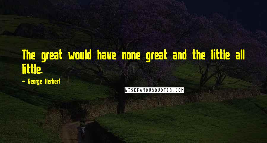 George Herbert Quotes: The great would have none great and the little all little.